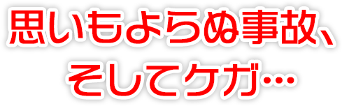 思いもよらぬ事故、そしてケガ・・・