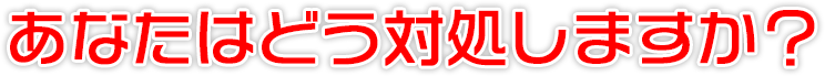 あなたはどう対処しますか？